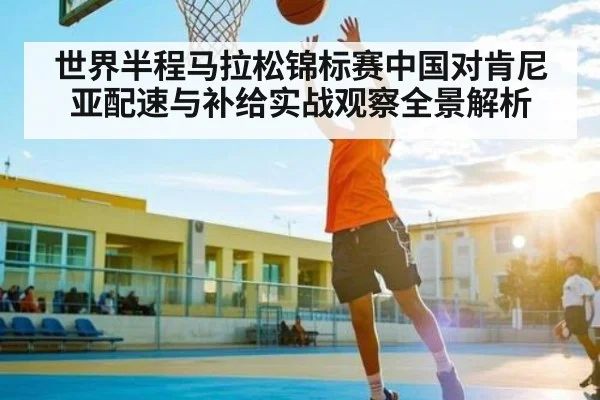 世界半程马拉松锦标赛中国对肯尼亚配速与补给实战观察全景解析
